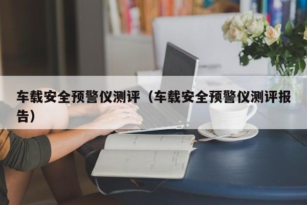 车载安全预警仪测评（车载安全预警仪测评报告）