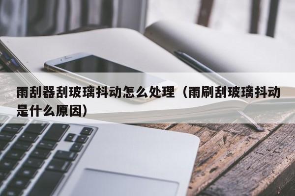 雨刮器刮玻璃抖动怎么处理（雨刷刮玻璃抖动是什么原因）