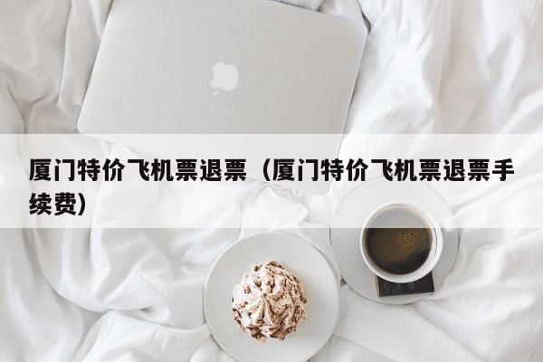 厦门特价飞机票退票（厦门特价飞机票退票手续费）